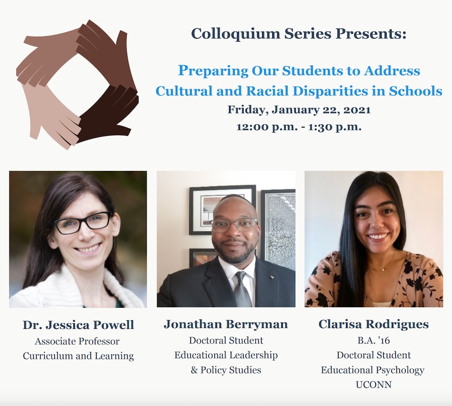 Flyer promoting the Colloquium Series Presents: Preparing Our Students to Address Cultural and Racial Disparities in Schools Friday, January 22, 2021 12:00 p.m. - 1:30 p.m., with pictures of guest speakers Dr. Jessica Powell, Jonathan Berryman and Clarisa Rodrigues